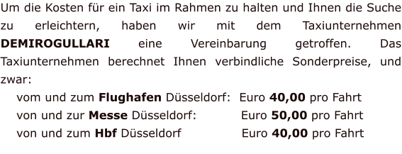 Um die Kosten für ein Taxi im Rahmen zu halten und Ihnen die Suche zu erleichtern, haben wir mit dem Taxiunternehmen DEMIROGULLARI eine Vereinbarung getroffen. Das Taxiunternehmen berechnet Ihnen verbindliche Sonderpreise, und zwar:     vom und zum Flughafen Düsseldorf:  Euro 40,00 pro Fahrt      von und zur Messe Düsseldorf:           Euro 50,00 pro Fahrt     von und zum Hbf Düsseldorf		 	Euro 40,00 pro Fahrt