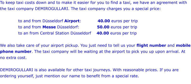 To keep taxi costs down and to make it easier for you to find a taxi, we have an agreement with the taxi company DEMIROGULLARI. The taxi company charges you a special price:  to and from Düsseldorf Airport:            40.00 euros per trip   to and from Messe Düsseldorf:             50.00 euros per trip to an from Central Station Düsseldorf	    40.00 euros per trip  We also take care of your airport pickup. You just need to tell us your flight number and mobile phone number. The taxi company will be waiting at the airport to pick you up upon arrival. At no extra cost.     DEMIROGULLARI is also available for other taxi journeys. With reasonable prices. If you are ordering yourself, just mention our name to benefit from a special rate.