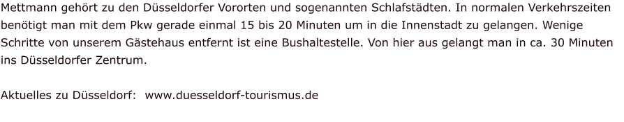 Mettmann gehört zu den Düsseldorfer Vororten und sogenannten Schlafstädten. In normalen Verkehrszeiten benötigt man mit dem Pkw gerade einmal 15 bis 20 Minuten um in die Innenstadt zu gelangen. Wenige Schritte von unserem Gästehaus entfernt ist eine Bushaltestelle. Von hier aus gelangt man in ca. 30 Minuten ins Düsseldorfer Zentrum.  Aktuelles zu Düsseldorf:  www.duesseldorf-tourismus.de