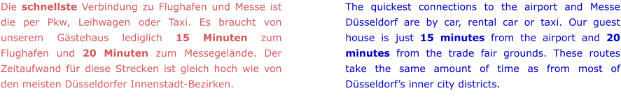 Die schnellste Verbindung zu Flughafen und Messe ist die per Pkw, Leihwagen oder Taxi. Es braucht von unserem Gästehaus lediglich 15 Minuten zum Flughafen und 20 Minuten zum Messegelände. Der Zeitaufwand für diese Strecken ist gleich hoch wie von den meisten Düsseldorfer Innenstadt-Bezirken. The quickest connections to the airport and Messe Düsseldorf are by car, rental car or taxi. Our guest house is just 15 minutes from the airport and 20 minutes from the trade fair grounds. These routes take the same amount of time as from most of Düsseldorf’s inner city districts.