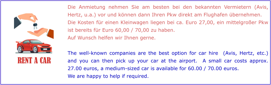 Die Anmietung nehmen Sie am besten bei den bekannten Vermietern (Avis, Hertz, u.a.) vor und können dann Ihren Pkw direkt am Flughafen übernehmen.  Die Kosten für einen Kleinwagen liegen bei ca. Euro 27,00, ein mittelgroßer Pkw ist bereits für Euro 60,00 / 70,00 zu haben.  Auf Wunsch helfen wir Ihnen gerne.  The well-known companies are the best option for car hire  (Avis, Hertz, etc.) and you can then pick up your car at the airport.  A small car costs approx. 27.00 euros, a medium-sized car is available for 60.00 / 70.00 euros.   We are happy to help if required.