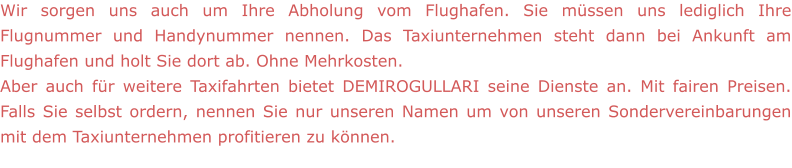 Wir sorgen uns auch um Ihre Abholung vom Flughafen. Sie müssen uns lediglich Ihre Flugnummer und Handynummer nennen. Das Taxiunternehmen steht dann bei Ankunft am Flughafen und holt Sie dort ab. Ohne Mehrkosten.  Aber auch für weitere Taxifahrten bietet DEMIROGULLARI seine Dienste an. Mit fairen Preisen. Falls Sie selbst ordern, nennen Sie nur unseren Namen um von unseren Sondervereinbarungen mit dem Taxiunternehmen profitieren zu können.