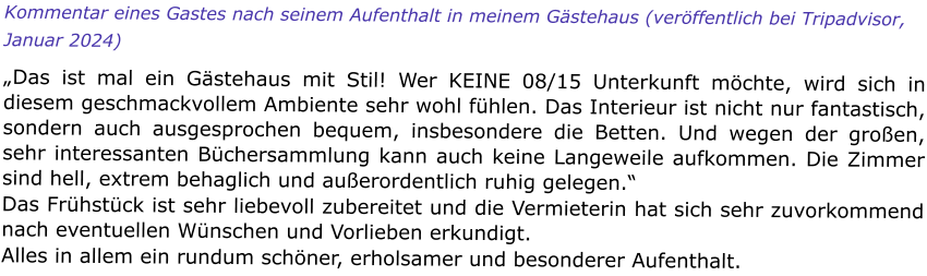 Kommentar eines Gastes nach seinem Aufenthalt in meinem Gästehaus (veröffentlich bei Tripadvisor, Januar 2024)  „Das ist mal ein Gästehaus mit Stil! Wer KEINE 08/15 Unterkunft möchte, wird sich in diesem geschmackvollem Ambiente sehr wohl fühlen. Das Interieur ist nicht nur fantastisch, sondern auch ausgesprochen bequem, insbesondere die Betten. Und wegen der großen, sehr interessanten Büchersammlung kann auch keine Langeweile aufkommen. Die Zimmer sind hell, extrem behaglich und außerordentlich ruhig gelegen.“ Das Frühstück ist sehr liebevoll zubereitet und die Vermieterin hat sich sehr zuvorkommend nach eventuellen Wünschen und Vorlieben erkundigt. Alles in allem ein rundum schöner, erholsamer und besonderer Aufenthalt.