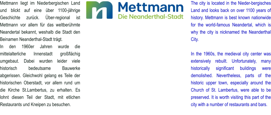 Mettmann liegt im Niederbergischen Land und blickt auf eine über 1100-jährige Geschichte zurück. Über-regional ist Mettmann vor allem für das weltberühmte Neandertal bekannt, weshalb die Stadt den Beinamen Neanderthal-Stadt trägt. In den 1960er Jahren wurde die mittelalterliche Innenstadt großflächig umgebaut. Dabei wurden leider viele historisch bedeutsame Bauwerke abgerissen. Gleichwohl gelang es Teile der historischen Oberstadt, vor allem rund um die Kirche St.Lambertus, zu erhalten. Es lohnt diesen Teil der Stadt, mit etlichen Restaurants und Kneipen zu besuchen. The city is located in the Nieder-bergisches Land and looks back on over 1100 years of history. Mettmann is best known nationwide for the world-famous Neandertal, which is why the city is nicknamed the Neanderthal City.  In the 1960s, the medieval city center was extensively rebuilt. Unfortunately, many historically significant buildings were demolished. Nevertheless, parts of the historic upper town, especially around the Church of St. Lambertus, were able to be preserved. It is worth visiting this part of the city with a number of restaurants and bars.