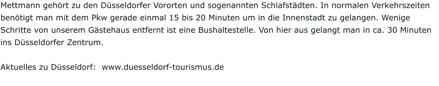 Mettmann gehört zu den Düsseldorfer Vororten und sogenannten Schlafstädten. In normalen Verkehrszeiten benötigt man mit dem Pkw gerade einmal 15 bis 20 Minuten um in die Innenstadt zu gelangen. Wenige Schritte von unserem Gästehaus entfernt ist eine Bushaltestelle. Von hier aus gelangt man in ca. 30 Minuten ins Düsseldorfer Zentrum.  Aktuelles zu Düsseldorf:  www.duesseldorf-tourismus.de