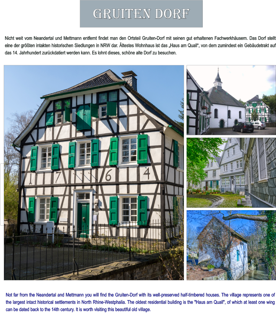 Not far from the Neandertal and Mettmann you will find the Gruiten-Dorf with its well-preserved half-timbered houses. The village represents one of the largest intact historical settlements in North Rhine-Westphalia. The oldest residential building is the "Haus am Quall", of which at least one wing can be dated back to the 14th century. It is worth visiting this beautiful old village. Nicht weit vom Neandertal und Mettmann entfernt findet man den Ortsteil Gruiten-Dorf mit seinen gut erhaltenen Fachwerkhäusern. Das Dorf stellt eine der größten intakten historischen Siedlungen in NRW dar. Ältestes Wohnhaus ist das „Haus am Quall“, von dem zumindest ein Gebäudetrakt auf das 14. Jahrhundert zurückdatiert werden kann. Es lohnt dieses, schöne alte Dorf zu besuchen.  Gruiten Dorf