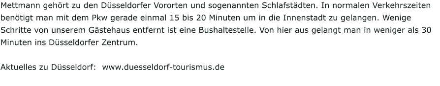 Mettmann gehört zu den Düsseldorfer Vororten und sogenannten Schlafstädten. In normalen Verkehrszeiten benötigt man mit dem Pkw gerade einmal 15 bis 20 Minuten um in die Innenstadt zu gelangen. Wenige Schritte von unserem Gästehaus entfernt ist eine Bushaltestelle. Von hier aus gelangt man in weniger als 30 Minuten ins Düsseldorfer Zentrum.  Aktuelles zu Düsseldorf:  www.duesseldorf-tourismus.de