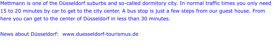 Mettmann is one of the Düsseldorf suburbs and so-called dormitory city. In normal traffic times you only need 15 to 20 minutes by car to get to the city center. A bus stop is just a few steps from our guest house. From here you can get to the center of Düsseldorf in less than 30 minutes.  News about Düsseldorf:  www.duesseldorf-tourismus.de
