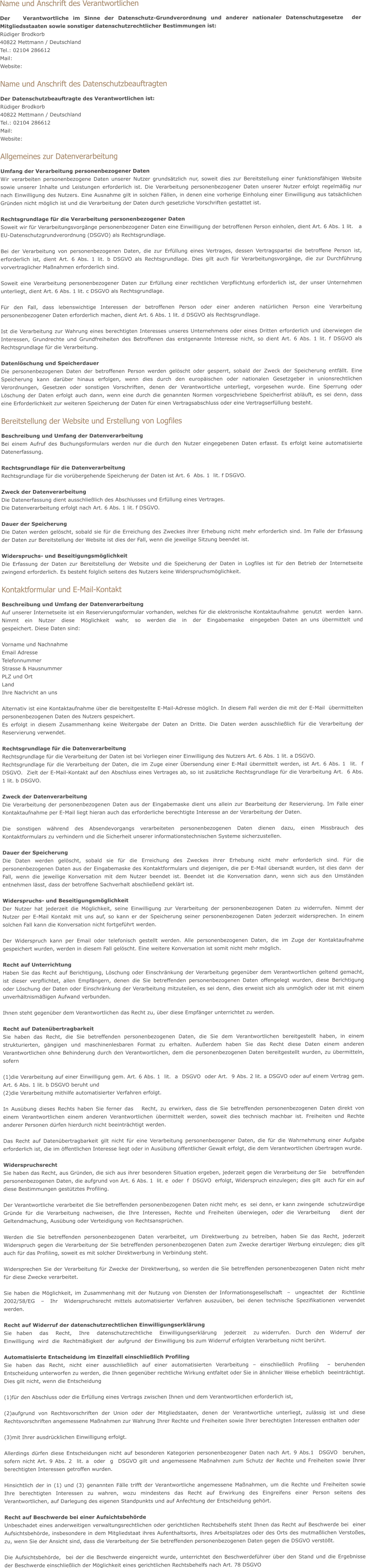 Name und Anschrift des Verantwortlichen Der   Verantwortliche im Sinne der Datenschutz-Grundverordnung und anderer nationaler Datenschutzgesetze  der Mitgliedsstaaten sowie sonstiger datenschutzrechtlicher Bestimmungen ist: Rüdiger Brodkorb 40822 Mettmann / Deutschland Tel.: 02104 286612 Mail: info@dievilla-mettmann.de Website: www.dievilla-mettmann.de  Name und Anschrift des Datenschutzbeauftragten Der Datenschutzbeauftragte des Verantwortlichen ist: Rüdiger Brodkorb 40822 Mettmann / Deutschland Tel.: 02104 286612 Mail: info@dievilla-mettmann.de Website: www.dievilla-mettmann.de  Allgemeines zur Datenverarbeitung Umfang der Verarbeitung personenbezogener Daten Wir verarbeiten personenbezogene Daten unserer Nutzer grundsätzlich nur, soweit dies zur Bereitstellung einer funktionsfähigen Website sowie unserer Inhalte und Leistungen erforderlich ist. Die Verarbeitung personenbezogener Daten unserer Nutzer erfolgt regelmäßig nur  nach Einwilligung des Nutzers. Eine Ausnahme gilt in solchen Fällen, in denen eine vorherige Einholung einer Einwilligung aus tatsächlichen Gründen nicht möglich ist und die Verarbeitung der Daten durch gesetzliche Vorschriften gestattet ist.   Rechtsgrundlage für die Verarbeitung personenbezogener Daten Soweit wir für Verarbeitungsvorgänge personenbezogener Daten eine Einwilligung der betroffenen Person einholen, dient Art. 6 Abs. 1 lit.   a  EU-Datenschutzgrundverordnung (DSGVO) als Rechtsgrundlage.  Bei der Verarbeitung von personenbezogenen Daten, die zur Erfüllung eines Vertrages, dessen Vertragspartei die betroffene Person ist, erforderlich ist, dient Art. 6 Abs. 1 lit. b DSGVO als Rechtsgrundlage. Dies gilt auch für Verarbeitungsvorgänge, die zur Durchführung vorvertraglicher Maßnahmen erforderlich sind.  Soweit eine Verarbeitung personenbezogener Daten zur Erfüllung einer rechtlichen Verpflichtung erforderlich ist, der unser Unternehmen  unterliegt, dient Art. 6 Abs. 1 lit. c DSGVO als Rechtsgrundlage.  Für den Fall, dass lebenswichtige Interessen der betroffenen Person oder einer anderen natürlichen Person eine Verarbeitung  personenbezogener Daten erforderlich machen, dient Art. 6 Abs. 1 lit. d DSGVO als Rechtsgrundlage.  Ist die Verarbeitung zur Wahrung eines berechtigten Interesses unseres Unternehmens oder eines Dritten erforderlich und überwiegen die  Interessen, Grundrechte und Grundfreiheiten des Betroffenen das erstgenannte Interesse nicht, so dient Art. 6 Abs. 1 lit. f DSGVO als Rechtsgrundlage für die Verarbeitung.   Datenlöschung und Speicherdauer Die personenbezogenen Daten der betroffenen Person werden gelöscht oder gesperrt, sobald der Zweck der Speicherung entfällt. Eine Speicherung kann darüber hinaus erfolgen, wenn dies durch den europäischen oder nationalen Gesetzgeber in unionsrechtlichen Verordnungen, Gesetzen oder sonstigen Vorschriften, denen der Verantwortliche unterliegt, vorgesehen wurde. Eine Sperrung oder  Löschung der Daten erfolgt auch dann, wenn eine durch die genannten Normen vorgeschriebene Speicherfrist abläuft, es sei denn, dass  eine Erforderlichkeit zur weiteren Speicherung der Daten für einen Vertragsabschluss oder eine Vertragserfüllung besteht.  Bereitstellung der Website und Erstellung von Logfiles Beschreibung und Umfang der Datenverarbeitung Bei einem Aufruf des Buchungsformulars werden nur die durch den Nutzer eingegebenen Daten erfasst. Es erfolgt keine automatisierte Datenerfassung.  Rechtsgrundlage für die Datenverarbeitung  Rechtsgrundlage für die vorübergehende Speicherung der Daten ist Art. 6  Abs. 1  lit. f DSGVO.   Zweck der Datenverarbeitung Die Datenerfassung dient ausschließlich des Abschlusses und Erfüllung eines Vertrages. Die Datenverarbeitung erfolgt nach Art. 6 Abs. 1 lit. f DSGVO.  Dauer der Speicherung Die Daten werden gelöscht, sobald sie für die Erreichung des Zweckes ihrer Erhebung nicht mehr erforderlich sind. Im Falle der Erfassung  der Daten zur Bereitstellung der Website ist dies der Fall, wenn die jeweilige Sitzung beendet ist.   Widerspruchs- und Beseitigungsmöglichkeit Die Erfassung der Daten zur Bereitstellung der Website und die Speicherung der Daten in Logfiles ist für den Betrieb der Internetseite  zwingend erforderlich. Es besteht folglich seitens des Nutzers keine Widerspruchsmöglichkeit.   Kontaktformular und E-Mail-Kontakt Beschreibung und Umfang der Datenverarbeitung Auf unserer Internetseite ist ein Reservierungsformular vorhanden, welches für die elektronische Kontaktaufnahme  genutzt  werden  kann.  Nimmt  ein  Nutzer  diese  Möglichkeit  wahr,  so  werden die  in  der  Eingabemaske  eingegeben Daten an uns übermittelt und  gespeichert. Diese Daten sind:  Vorname und Nachnahme  Email Adresse Telefonnummer Strasse & Hausnummer PLZ und Ort Land Ihre Nachricht an uns  Alternativ ist eine Kontaktaufnahme über die bereitgestellte E-Mail-Adresse möglich. In diesem Fall werden die mit der E-Mail  übermittelten personenbezogenen Daten des Nutzers gespeichert.  Es erfolgt in diesem Zusammenhang keine Weitergabe der Daten an Dritte. Die Daten werden ausschließlich für die Verarbeitung der Reservierung verwendet.  Rechtsgrundlage für die Datenverarbeitung  Rechtsgrundlage für die Verarbeitung der Daten ist bei Vorliegen einer Einwilligung des Nutzers Art. 6 Abs. 1 lit. a DSGVO. Rechtsgrundlage für die Verarbeitung der Daten, die im Zuge einer Übersendung einer E-Mail übermittelt werden, ist Art. 6 Abs. 1  lit.  f  DSGVO.  Zielt der E-Mail-Kontakt auf den Abschluss eines Vertrages ab, so ist zusätzliche Rechtsgrundlage für die Verarbeitung Art.  6 Abs. 1 lit. b DSGVO.  Zweck der Datenverarbeitung Die Verarbeitung der personenbezogenen Daten aus der Eingabemaske dient uns allein zur Bearbeitung der Reservierung. Im Falle einer  Kontaktaufnahme per E-Mail liegt hieran auch das erforderliche berechtigte Interesse an der Verarbeitung der Daten.  Die sonstigen während des Absendevorgangs verarbeiteten personenbezogenen Daten dienen dazu, einen Missbrauch des   Kontaktformulars zu verhindern und die Sicherheit unserer informationstechnischen Systeme sicherzustellen.  Dauer der Speicherung Die Daten werden gelöscht, sobald sie für die Erreichung des Zweckes ihrer Erhebung nicht mehr erforderlich sind. Für die   personenbezogenen Daten aus der Eingabemaske des Kontaktformulars und diejenigen, die per E-Mail übersandt wurden, ist dies dann  der Fall, wenn die jeweilige Konversation mit dem Nutzer beendet ist. Beendet ist die Konversation dann, wenn sich aus den Umständen  entnehmen lässt, dass der betroffene Sachverhalt abschließend geklärt ist.   Widerspruchs- und Beseitigungsmöglichkeit Der Nutzer hat jederzeit die Möglichkeit, seine Einwilligung zur Verarbeitung der personenbezogenen Daten zu widerrufen. Nimmt der  Nutzer per E-Mail Kontakt mit uns auf, so kann er der Speicherung seiner personenbezogenen Daten jederzeit widersprechen. In einem solchen Fall kann die Konversation nicht fortgeführt werden.  Der Widerspruch kann per Email oder telefonisch gestellt werden. Alle personenbezogenen Daten, die im Zuge der Kontaktaufnahme   gespeichert wurden, werden in diesem Fall gelöscht. Eine weitere Konversation ist somit nicht mehr möglich.  Recht auf Unterrichtung Haben Sie das Recht auf Berichtigung, Löschung oder Einschränkung der Verarbeitung gegenüber dem Verantwortlichen geltend gemacht,  ist dieser verpflichtet, allen Empfängern, denen die Sie betreffenden personenbezogenen Daten offengelegt wurden, diese Berichtigung  oder Löschung der Daten oder Einschränkung der Verarbeitung mitzuteilen, es sei denn, dies erweist sich als unmöglich oder ist mit  einem unverhältnismäßigen Aufwand verbunden.  Ihnen steht gegenüber dem Verantwortlichen das Recht zu, über diese Empfänger unterrichtet zu werden.  Recht auf Datenübertragbarkeit Sie haben das Recht, die Sie betreffenden personenbezogenen Daten, die Sie dem Verantwortlichen bereitgestellt haben, in einem      strukturierten, gängigen und maschinenlesbaren Format zu erhalten. Außerdem haben Sie das Recht diese Daten einem anderen    Verantwortlichen ohne Behinderung durch den Verantwortlichen, dem die personenbezogenen Daten bereitgestellt wurden, zu übermitteln, sofern  (1)die Verarbeitung auf einer Einwilligung gem. Art. 6 Abs. 1  lit.  a  DSGVO  oder Art.  9 Abs. 2 lit. a DSGVO oder auf einem Vertrag gem. Art. 6 Abs. 1 lit. b DSGVO beruht und (2)die Verarbeitung mithilfe automatisierter Verfahren erfolgt.  In Ausübung dieses Rechts haben Sie ferner das   Recht, zu erwirken, dass die Sie betreffenden personenbezogenen Daten direkt von  einem Verantwortlichen einem anderen Verantwortlichen übermittelt werden, soweit dies technisch machbar ist. Freiheiten und Rechte anderer Personen dürfen hierdurch nicht beeinträchtigt werden.  Das Recht auf Datenübertragbarkeit gilt nicht für eine Verarbeitung personenbezogener Daten, die für die Wahrnehmung einer Aufgabe  erforderlich ist, die im öffentlichen Interesse liegt oder in Ausübung öffentlicher Gewalt erfolgt, die dem Verantwortlichen übertragen wurde.  Widerspruchsrecht Sie haben das Recht, aus Gründen, die sich aus ihrer besonderen Situation ergeben, jederzeit gegen die Verarbeitung der Sie   betreffenden personenbezogenen Daten, die aufgrund von Art. 6 Abs. 1  lit. e  oder  f  DSGVO  erfolgt, Widerspruch einzulegen; dies gilt  auch für ein auf diese Bestimmungen gestütztes Profiling.   Der Verantwortliche verarbeitet die Sie betreffenden personenbezogenen Daten nicht mehr, es  sei denn, er kann zwingende  schutzwürdige Gründe für die Verarbeitung nachweisen, die Ihre Interessen, Rechte und Freiheiten überwiegen, oder die Verarbeitung   dient der Geltendmachung, Ausübung oder Verteidigung von Rechtsansprüchen.  Werden die Sie betreffenden personenbezogenen Daten verarbeitet, um Direktwerbung zu betreiben, haben Sie das Recht, jederzeit  Widerspruch gegen die Verarbeitung der Sie betreffenden personenbezogenen Daten zum Zwecke derartiger Werbung einzulegen; dies gilt auch für das Profiling, soweit es mit solcher Direktwerbung in Verbindung steht.  Widersprechen Sie der Verarbeitung für Zwecke der Direktwerbung, so werden die Sie betreffenden personenbezogenen Daten nicht mehr für diese Zwecke verarbeitet.  Sie haben die Möglichkeit, im Zusammenhang mit der Nutzung von Diensten der Informationsgesellschaft  –  ungeachtet  der  Richtlinie  2002/58/EG  –  Ihr  Widerspruchsrecht mittels automatisierter Verfahren auszuüben, bei denen technische Spezifikationen verwendet werden.  Recht auf Widerruf der datenschutzrechtlichen Einwilligungserklärung Sie  haben   das   Recht,   Ihre   datenschutzrechtliche   Einwilligungserklärung   jederzeit   zu widerrufen.  Durch  den  Widerruf  der  Einwilligung  wird  die  Rechtmäßigkeit  der  aufgrund  der Einwilligung bis zum Widerruf erfolgten Verarbeitung nicht berührt.  Automatisierte Entscheidung im Einzelfall einschließlich Profiling Sie haben das Recht, nicht einer ausschließlich auf einer automatisierten Verarbeitung – einschließlich Profiling  – beruhenden   Entscheidung unterworfen zu werden, die Ihnen gegenüber rechtliche Wirkung entfaltet oder Sie in ähnlicher Weise erheblich  beeinträchtigt. Dies gilt nicht, wenn die Entscheidung  (1)für den Abschluss oder die Erfüllung eines Vertrags zwischen Ihnen und dem Verantwortlichen erforderlich ist,  (2)aufgrund von Rechtsvorschriften der Union oder der Mitgliedstaaten, denen der Verantwortliche unterliegt, zulässig ist und diese  Rechtsvorschriften angemessene Maßnahmen zur Wahrung Ihrer Rechte und Freiheiten sowie Ihrer berechtigten Interessen enthalten oder  (3)mit Ihrer ausdrücklichen Einwilligung erfolgt.  Allerdings dürfen diese Entscheidungen nicht auf besonderen Kategorien personenbezogener Daten nach Art. 9 Abs.1  DSGVO  beruhen,  sofern nicht Art. 9 Abs. 2  lit. a  oder  g  DSGVO gilt und angemessene Maßnahmen zum Schutz der Rechte und Freiheiten sowie Ihrer berechtigten Interessen getroffen wurden.  Hinsichtlich der in (1) und (3) genannten Fälle trifft der Verantwortliche angemessene Maßnahmen, um die Rechte und Freiheiten sowie  Ihre berechtigten Interessen zu wahren, wozu mindestens das Recht auf Erwirkung des Eingreifens einer Person seitens des Verantwortlichen, auf Darlegung des eigenen Standpunkts und auf Anfechtung der Entscheidung gehört.  Recht auf Beschwerde bei einer Aufsichtsbehörde Unbeschadet eines anderweitigen verwaltungsrechtlichen oder gerichtlichen Rechtsbehelfs steht Ihnen das Recht auf Beschwerde bei  einer Aufsichtsbehörde, insbesondere in dem Mitgliedstaat ihres Aufenthaltsorts, ihres Arbeitsplatzes oder des Orts des mutmaßlichen Verstoßes, zu, wenn Sie der Ansicht sind, dass die Verarbeitung der Sie betreffenden personenbezogenen Daten gegen die DSGVO verstößt.   Die Aufsichtsbehörde,  bei der die Beschwerde eingereicht wurde, unterrichtet den Beschwerdeführer über den Stand und die Ergebnisse  der Beschwerde einschließlich der Möglichkeit eines gerichtlichen Rechtsbehelfs nach Art. 78 DSGVO